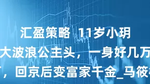 汇盈策略  11岁小玥儿大变样，大波浪公主头，一身好几万，回京后变富家千金_马筱梅_北京_发型