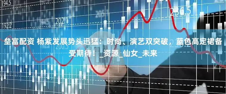 垒富配资 杨紫发展势头迅猛：时尚、演艺双突破，蓝色高定裙备受期待！_资源_仙女_未来
