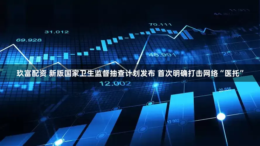 玖富配资 新版国家卫生监督抽查计划发布 首次明确打击网络“医托”