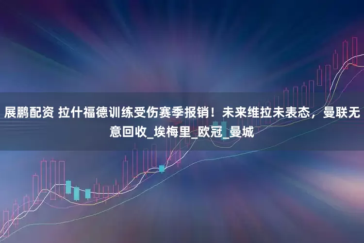 展鹏配资 拉什福德训练受伤赛季报销！未来维拉未表态，曼联无意回收_埃梅里_欧冠_曼城