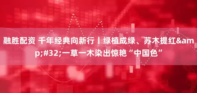 融胜配资 千年经典向新行丨绿植成绿、苏木提红&#32;一草一木染出惊艳“中国色”