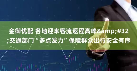 金御优配 各地迎来客流返程高峰&#32;交通部门“多点发力”保障群众出行安全有序