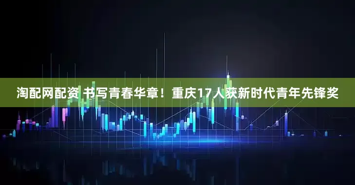 淘配网配资 书写青春华章！重庆17人获新时代青年先锋奖