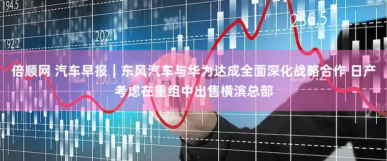 倍顺网 汽车早报｜东风汽车与华为达成全面深化战略合作 日产考虑在重组中出售横滨总部