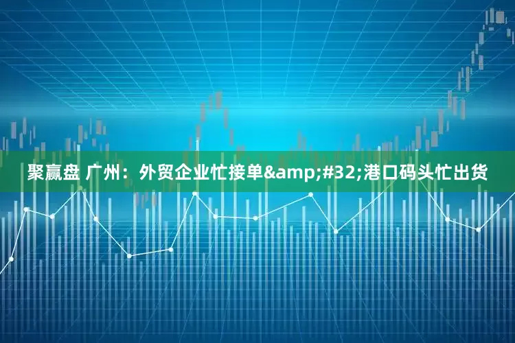 聚赢盘 广州：外贸企业忙接单&#32;港口码头忙出货