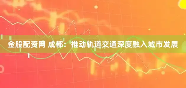 金股配资网 成都：推动轨道交通深度融入城市发展