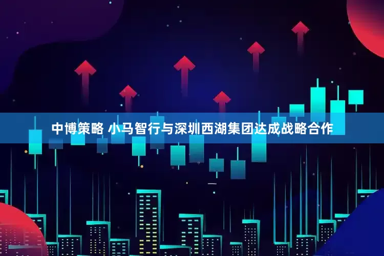 中博策略 小马智行与深圳西湖集团达成战略合作