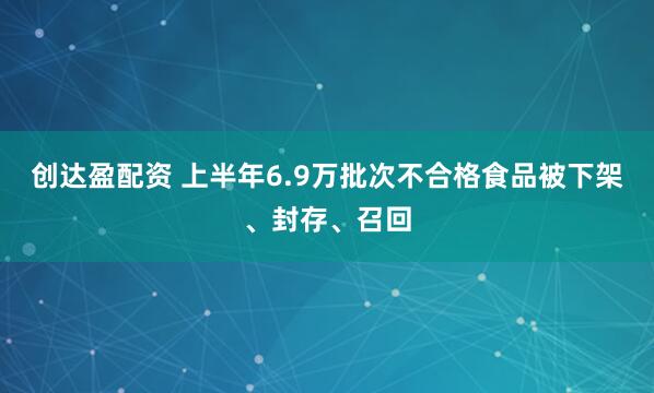 创达盈配资 上半年6.9万批次不合格食品被下架、封存、召回