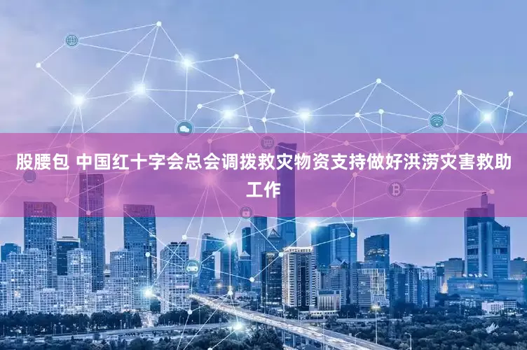 股腰包 中国红十字会总会调拨救灾物资支持做好洪涝灾害救助工作
