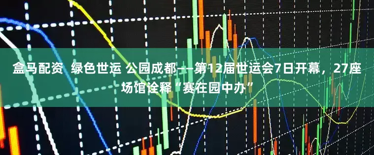 盒马配资  绿色世运 公园成都——第12届世运会7日开幕，27座场馆诠释“赛在园中办”