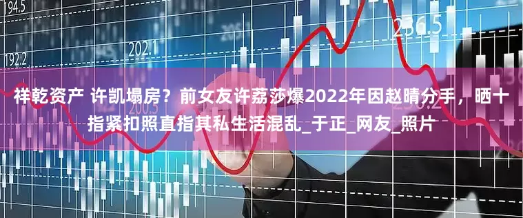 祥乾资产 许凯塌房？前女友许荔莎爆2022年因赵晴分手，晒十指紧扣照直指其私生活混乱_于正_网友_照片