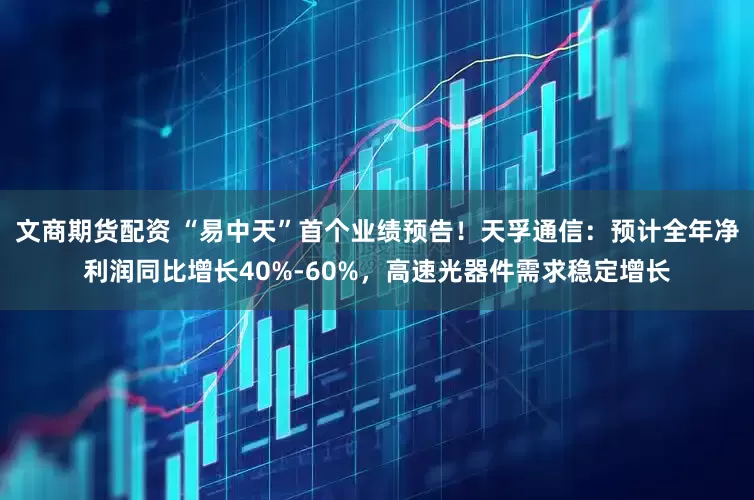 文商期货配资 “易中天”首个业绩预告！天孚通信：预计全年净利润同比增长40%-60%，高速光器件需求稳定增长