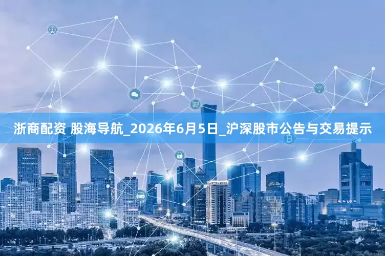 浙商配资 股海导航_2026年6月5日_沪深股市公告与交易提示